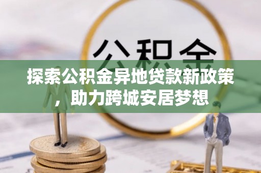 资讯探索公积金异地贷款新政策，助力跨城安居梦想