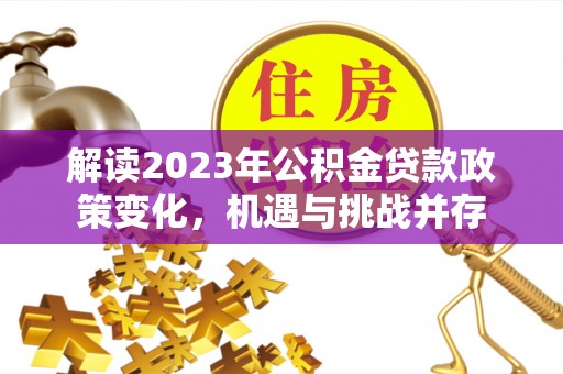 资讯解读2023年公积金贷款政策变化，机遇与挑战并存