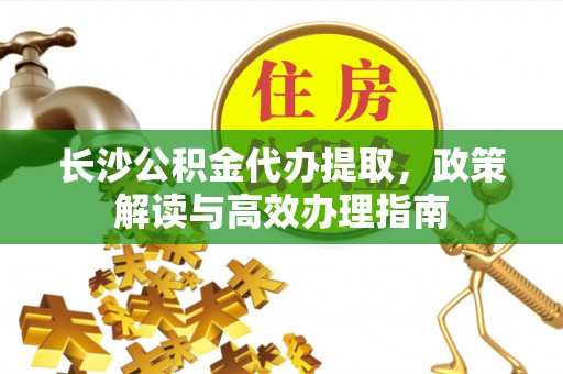 资讯长沙公积金代办提取，政策解读与高效办理指南