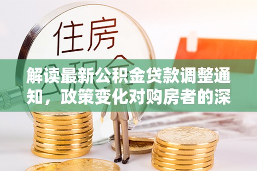 资讯解读最新公积金贷款调整通知，政策变化对购房者的深远影响