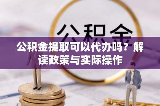 资讯公积金提取可以代办吗？解读政策与实际操作