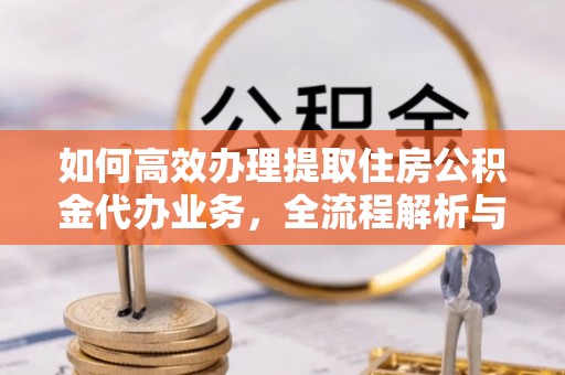 资讯如何高效办理提取住房公积金代办业务，全流程解析与实用建议