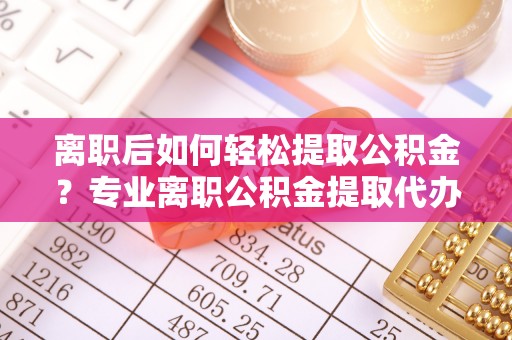 资讯离职后如何轻松提取公积金？专业离职公积金提取代办服务指南