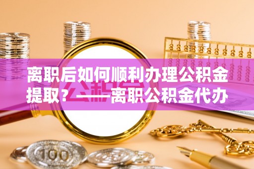 资讯离职后如何顺利办理公积金提取？——离职公积金代办提取全攻略