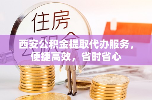 资讯西安公积金提取代办服务，便捷高效，省时省心