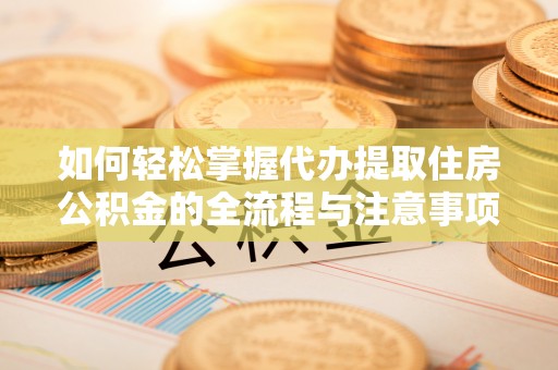 资讯如何轻松掌握代办提取住房公积金的全流程与注意事项