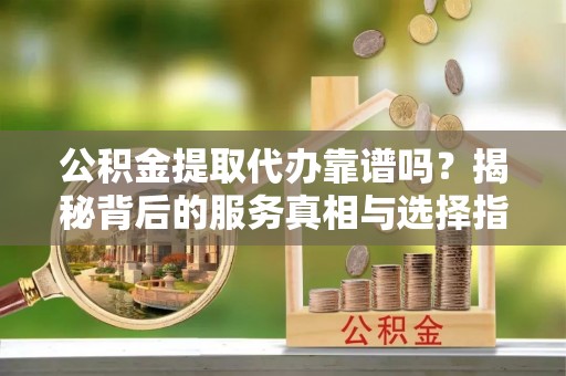 资讯公积金提取代办靠谱吗？揭秘背后的服务真相与选择指南