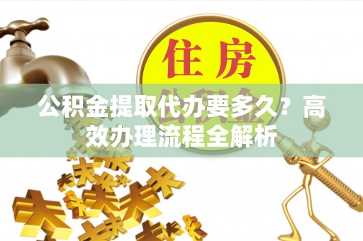 资讯公积金提取代办要多久？高效办理流程全解析