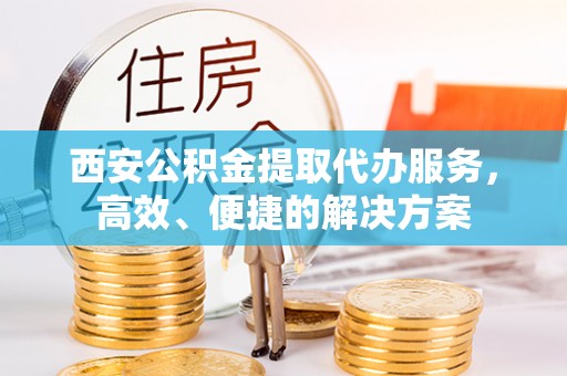 资讯西安公积金提取代办服务，高效、便捷的解决方案