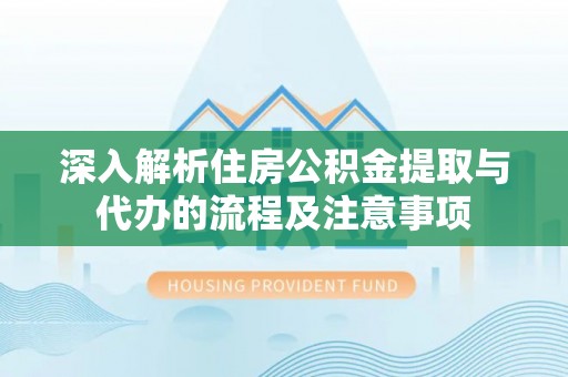 资讯深入解析住房公积金提取与代办的流程及注意事项