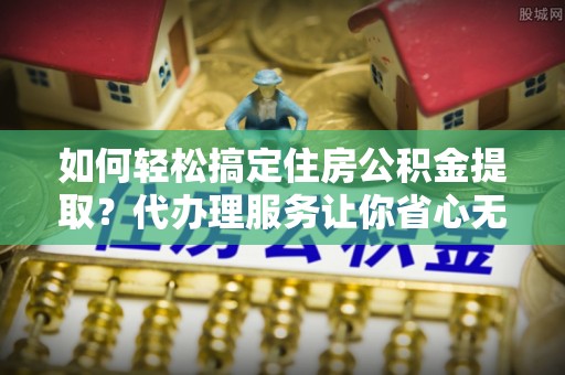 资讯如何轻松搞定住房公积金提取？代办理服务让你省心无忧