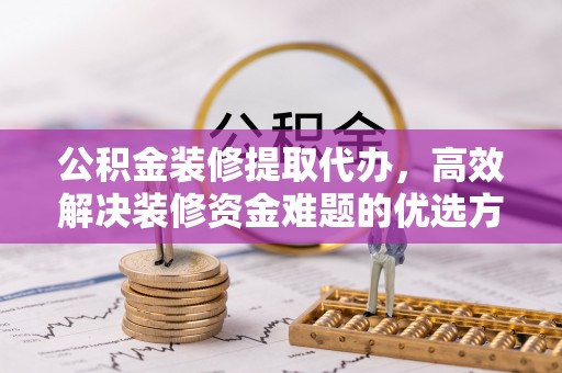 资讯公积金装修提取代办，高效解决装修资金难题的优选方案