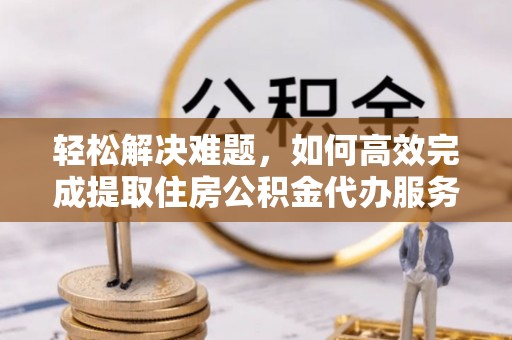 资讯轻松解决难题，如何高效完成提取住房公积金代办服务