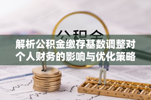 资讯解析公积金缴存基数调整对个人财务的影响与优化策略