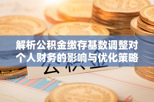 资讯解析公积金缴存基数调整对个人财务的影响与优化策略