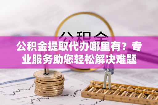 资讯公积金提取代办哪里有？专业服务助您轻松解决难题
