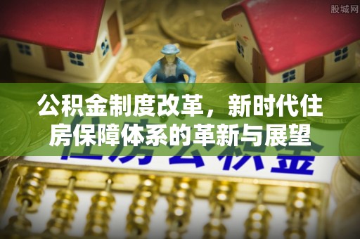 资讯公积金制度改革，新时代住房保障体系的革新与展望