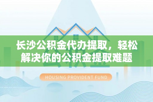 资讯长沙公积金代办提取，轻松解决你的公积金提取难题