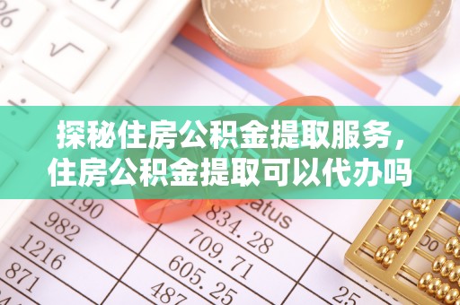 资讯探秘住房公积金提取服务，住房公积金提取可以代办吗的全方位解析