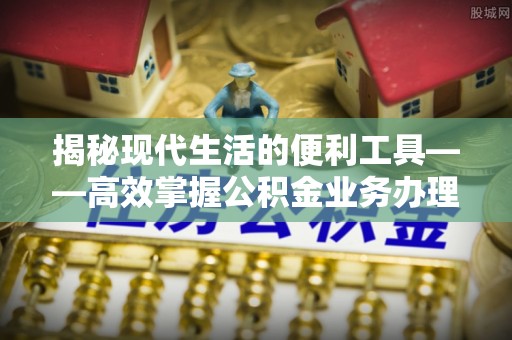 资讯揭秘现代生活的便利工具——高效掌握公积金业务办理流程的关键步骤