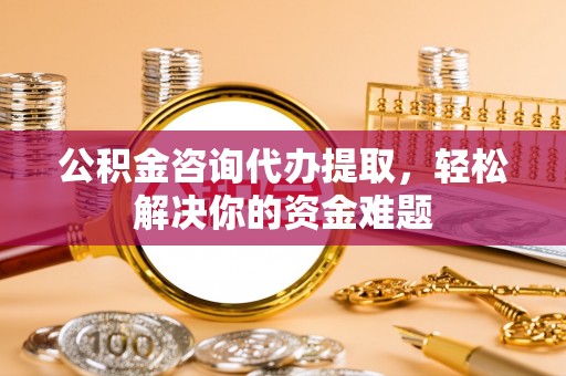 资讯公积金咨询代办提取，轻松解决你的资金难题