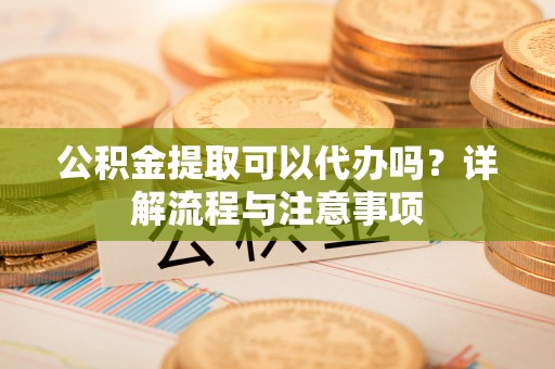 资讯公积金提取可以代办吗？详解流程与注意事项
