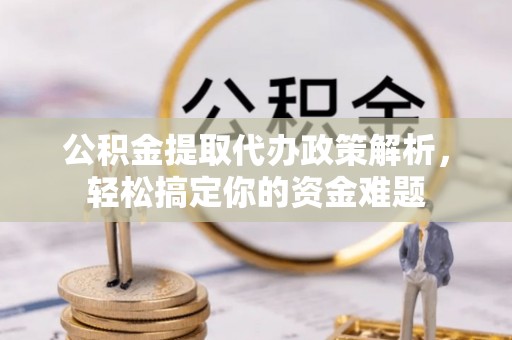 资讯公积金提取代办政策解析，轻松搞定你的资金难题