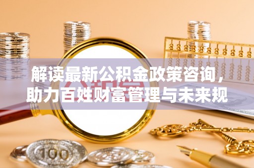 资讯解读最新公积金政策咨询，助力百姓财富管理与未来规划