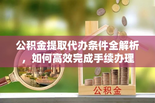 资讯公积金提取代办条件全解析，如何高效完成手续办理