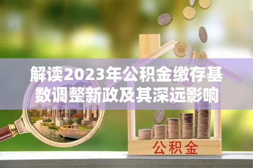 资讯解读2023年公积金缴存基数调整新政及其深远影响