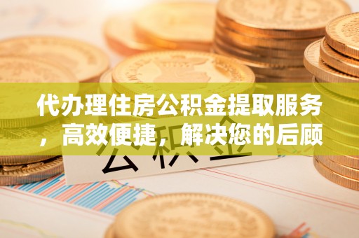 资讯代办理住房公积金提取服务，高效便捷，解决您的后顾之忧