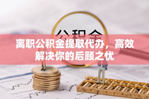 资讯离职公积金提取代办，高效解决你的后顾之忧