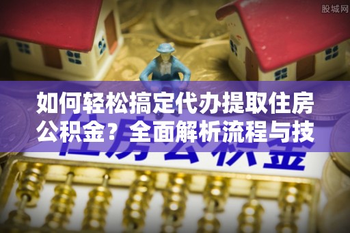 资讯如何轻松搞定代办提取住房公积金？全面解析流程与技巧