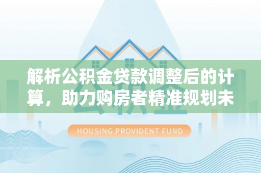 资讯解析公积金贷款调整后的计算，助力购房者精准规划未来