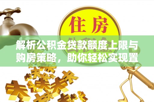 资讯解析公积金贷款额度上限与购房策略，助你轻松实现置业梦想