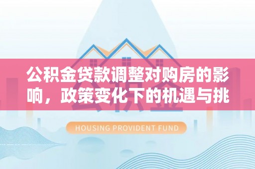 资讯公积金贷款调整对购房的影响，政策变化下的机遇与挑战