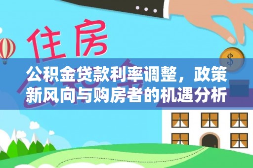 资讯公积金贷款利率调整，政策新风向与购房者的机遇分析