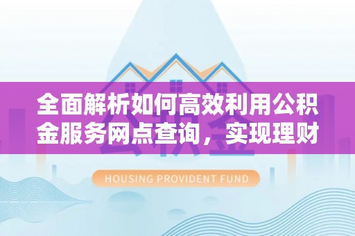 资讯全面解析如何高效利用公积金服务网点查询，实现理财与生活优化