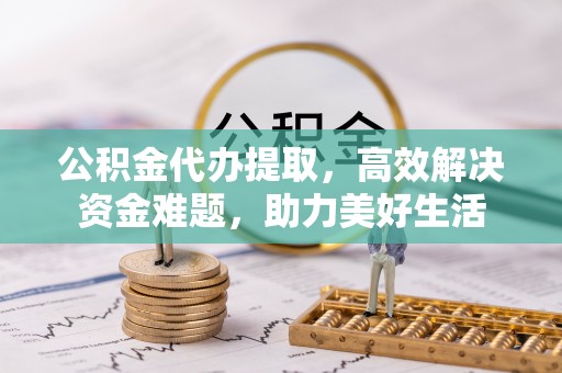 资讯公积金代办提取，高效解决资金难题，助力美好生活