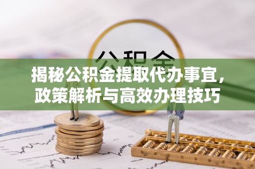 资讯揭秘公积金提取代办事宜，政策解析与高效办理技巧