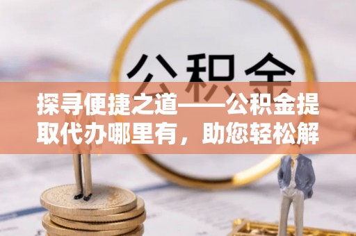 资讯探寻便捷之道——公积金提取代办哪里有，助您轻松解决资金难题