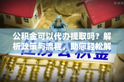 资讯公积金可以代办提取吗？解析政策与流程，助您轻松解决疑问
