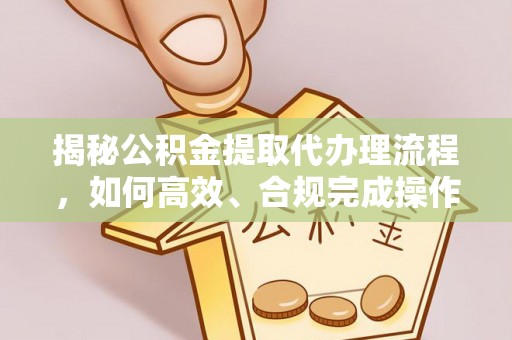 资讯揭秘公积金提取代办理流程，如何高效、合规完成操作