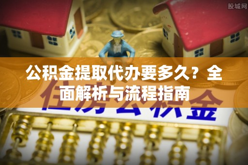 资讯公积金提取代办要多久？全面解析与流程指南