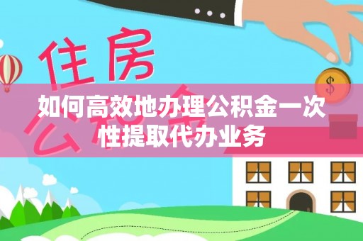 资讯如何高效地办理公积金一次性提取代办业务