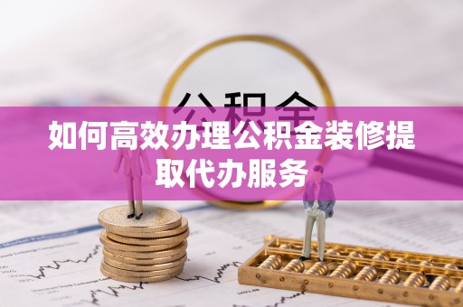 资讯如何高效办理公积金装修提取代办服务