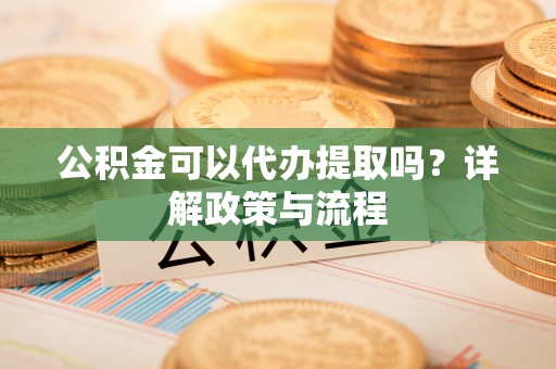 资讯公积金可以代办提取吗？详解政策与流程
