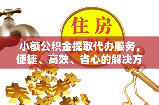 资讯小额公积金提取代办服务，便捷、高效、省心的解决方案
