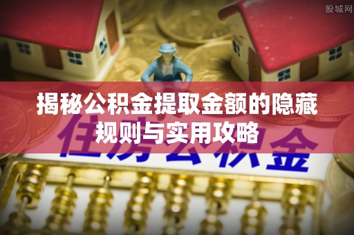 资讯揭秘公积金提取金额的隐藏规则与实用攻略