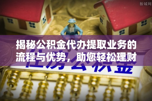 资讯揭秘公积金代办提取业务的流程与优势，助您轻松理财